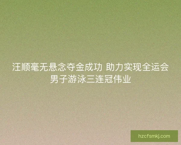 汪顺毫无悬念夺金成功 助力实现全运会男子游泳三连冠伟业