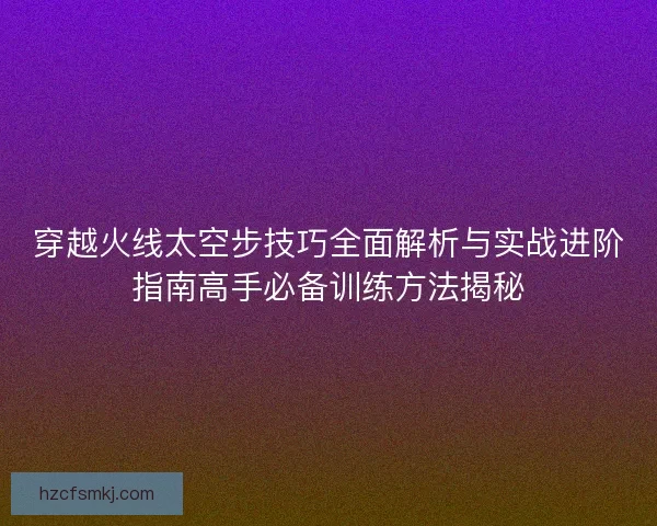 穿越火线太空步技巧全面解析与实战进阶指南高手必备训练方法揭秘